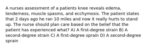 A nurses assessment of a patients knee reveals edema, tenderness, muscle spasms, and ecchymosis. The patient states that 2 days ago he ran 10 miles and now it really hurts to stand up. The nurse should plan care based on the belief that the patient has experienced what? A) A first-degree strain B) A second-degree strain C) A first-degree sprain D) A second-degree sprain