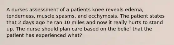 A nurses assessment of a patients knee reveals edema, tenderness, muscle spasms, and ecchymosis. The patient states that 2 days ago he ran 10 miles and now it really hurts to stand up. The nurse should plan care based on the belief that the patient has experienced what?