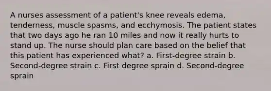 A nurses assessment of a patient's knee reveals edema, tenderness, muscle spasms, and ecchymosis. The patient states that two days ago he ran 10 miles and now it really hurts to stand up. The nurse should plan care based on the belief that this patient has experienced what? a. First-degree strain b. Second-degree strain c. First degree sprain d. Second-degree sprain