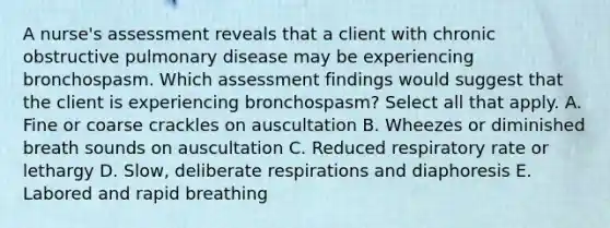 A nurse's assessment reveals that a client with chronic obstructive pulmonary disease may be experiencing bronchospasm. Which assessment findings would suggest that the client is experiencing bronchospasm? Select all that apply. A. Fine or coarse crackles on auscultation B. Wheezes or diminished breath sounds on auscultation C. Reduced respiratory rate or lethargy D. Slow, deliberate respirations and diaphoresis E. Labored and rapid breathing