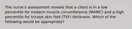 The nurse's assessment reveals that a client is in a low percentile for midarm muscle circumference (MAMC) and a high percentile for triceps skin fold (TSF) thickness. Which of the following would be appropriate?