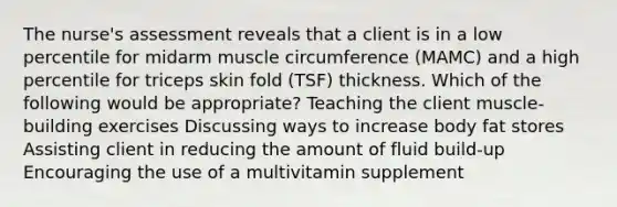 The nurse's assessment reveals that a client is in a low percentile for midarm muscle circumference (MAMC) and a high percentile for triceps skin fold (TSF) thickness. Which of the following would be appropriate? Teaching the client muscle-building exercises Discussing ways to increase body fat stores Assisting client in reducing the amount of fluid build-up Encouraging the use of a multivitamin supplement