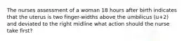 The nurses assessment of a woman 18 hours after birth indicates that the uterus is two finger-widths above the umbilicus (u+2) and deviated to the right midline what action should the nurse take first?