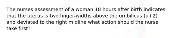 The nurses assessment of a woman 18 hours after birth indicates that the uterus is two finger-widths above the umbilicus (u+2) and deviated to the right midline what action should the nurse take first?