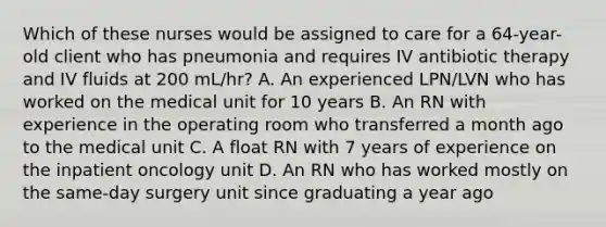 Which of these nurses would be assigned to care for a 64-year-old client who has pneumonia and requires IV antibiotic therapy and IV fluids at 200 mL/hr? A. An experienced LPN/LVN who has worked on the medical unit for 10 years B. An RN with experience in the operating room who transferred a month ago to the medical unit C. A float RN with 7 years of experience on the inpatient oncology unit D. An RN who has worked mostly on the same-day surgery unit since graduating a year ago