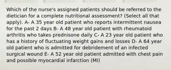 Which of the nurse's assigned patients should be referred to the dietician for a complete nutritional assessment? (Select all that apply). A- A 35 year old patient who reports intermittent nausea for the past 2 days B- A 48 year old patient with rheumatoid arthritis who takes prednisone daily C- A 23 year old patient who has a history of fluctuating weight gains and losses D- A 64 year old patient who is admitted for debridement of an infected surgical wound E- A 52 year old patient admitted with chest pain and possible myocardial infarction (MI)