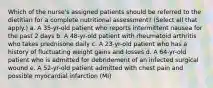 Which of the nurse's assigned patients should be referred to the dietitian for a complete nutritional assessment? (Select all that apply.) a. A 35-yr-old patient who reports intermittent nausea for the past 2 days b. A 48-yr-old patient with rheumatoid arthritis who takes prednisone daily c. A 23-yr-old patient who has a history of fluctuating weight gains and losses d. A 64-yr-old patient who is admitted for debridement of an infected surgical wound e. A 52-yr-old patient admitted with chest pain and possible myocardial infarction (MI)