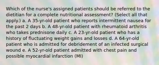 Which of the nurse's assigned patients should be referred to the dietitian for a complete nutritional assessment? (Select all that apply.) a. A 35-yr-old patient who reports intermittent nausea for the past 2 days b. A 48-yr-old patient with rheumatoid arthritis who takes prednisone daily c. A 23-yr-old patient who has a history of fluctuating weight gains and losses d. A 64-yr-old patient who is admitted for debridement of an infected surgical wound e. A 52-yr-old patient admitted with chest pain and possible myocardial infarction (MI)