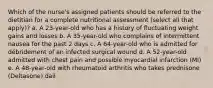 Which of the nurse's assigned patients should be referred to the dietitian for a complete nutritional assessment (select all that apply)? a. A 23-year-old who has a history of fluctuating weight gains and losses b. A 35-year-old who complains of intermittent nausea for the past 2 days c. A 64-year-old who is admitted for débridement of an infected surgical wound d. A 52-year-old admitted with chest pain and possible myocardial infarction (MI) e. A 48-year-old with rheumatoid arthritis who takes prednisone (Deltasone) dail