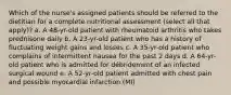 Which of the nurse's assigned patients should be referred to the dietitian for a complete nutritional assessment (select all that apply)? a. A 48-yr-old patient with rheumatoid arthritis who takes prednisone daily b. A 23-yr-old patient who has a history of fluctuating weight gains and losses c. A 35-yr-old patient who complains of intermittent nausea for the past 2 days d. A 64-yr-old patient who is admitted for débridement of an infected surgical wound e. A 52-yr-old patient admitted with chest pain and possible myocardial infarction (MI)