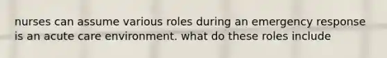 nurses can assume various roles during an emergency response is an acute care environment. what do these roles include