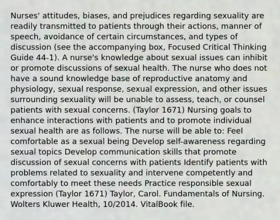 Nurses' attitudes, biases, and prejudices regarding sexuality are readily transmitted to patients through their actions, manner of speech, avoidance of certain circumstances, and types of discussion (see the accompanying box, Focused Critical Thinking Guide 44-1). A nurse's knowledge about sexual issues can inhibit or promote discussions of sexual health. The nurse who does not have a sound knowledge base of reproductive anatomy and physiology, sexual response, sexual expression, and other issues surrounding sexuality will be unable to assess, teach, or counsel patients with sexual concerns. (Taylor 1671) Nursing goals to enhance interactions with patients and to promote individual sexual health are as follows. The nurse will be able to: Feel comfortable as a sexual being Develop self-awareness regarding sexual topics Develop communication skills that promote discussion of sexual concerns with patients Identify patients with problems related to sexuality and intervene competently and comfortably to meet these needs Practice responsible sexual expression (Taylor 1671) Taylor, Carol. Fundamentals of Nursing. Wolters Kluwer Health, 10/2014. VitalBook file.