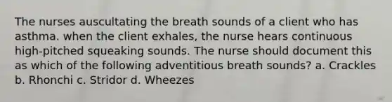 The nurses auscultating the breath sounds of a client who has asthma. when the client exhales, the nurse hears continuous high-pitched squeaking sounds. The nurse should document this as which of the following adventitious breath sounds? a. Crackles b. Rhonchi c. Stridor d. Wheezes