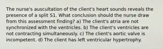 The nurse's auscultation of the client's heart sounds reveals the presence of a split S1. What conclusion should the nurse draw from this assessment finding? a) The client's atria are not synchronized with the ventricles. b) The client's ventricles are not contracting simultaneously. c) The client's aortic valve is incompetent. d) The client has left ventricular hypertrophy.