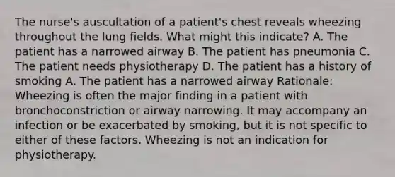 The nurse's auscultation of a patient's chest reveals wheezing throughout the lung fields. What might this indicate? A. The patient has a narrowed airway B. The patient has pneumonia C. The patient needs physiotherapy D. The patient has a history of smoking A. The patient has a narrowed airway Rationale: Wheezing is often the major finding in a patient with bronchoconstriction or airway narrowing. It may accompany an infection or be exacerbated by smoking, but it is not specific to either of these factors. Wheezing is not an indication for physiotherapy.