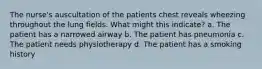 The nurse's auscultation of the patients chest reveals wheezing throughout the lung fields. What might this indicate? a. The patient has a narrowed airway b. The patient has pneumonia c. The patient needs physiotherapy d. The patient has a smoking history