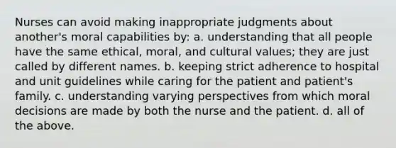 Nurses can avoid making inappropriate judgments about another's moral capabilities by: a. understanding that all people have the same ethical, moral, and cultural values; they are just called by different names. b. keeping strict adherence to hospital and unit guidelines while caring for the patient and patient's family. c. understanding varying perspectives from which moral decisions are made by both the nurse and the patient. d. all of the above.