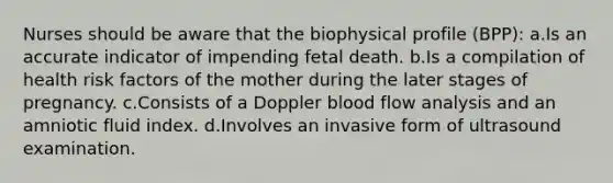 Nurses should be aware that the biophysical profile (BPP): a.Is an accurate indicator of impending fetal death. b.Is a compilation of health risk factors of the mother during the later stages of pregnancy. c.Consists of a Doppler blood flow analysis and an amniotic fluid index. d.Involves an invasive form of ultrasound examination.