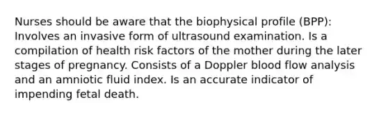 Nurses should be aware that the biophysical profile (BPP): Involves an invasive form of ultrasound examination. Is a compilation of health risk factors of the mother during the later stages of pregnancy. Consists of a Doppler blood flow analysis and an amniotic fluid index. Is an accurate indicator of impending fetal death.