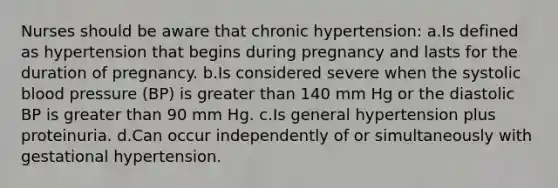 Nurses should be aware that chronic hypertension: a.Is defined as hypertension that begins during pregnancy and lasts for the duration of pregnancy. b.Is considered severe when the systolic blood pressure (BP) is greater than 140 mm Hg or the diastolic BP is greater than 90 mm Hg. c.Is general hypertension plus proteinuria. d.Can occur independently of or simultaneously with gestational hypertension.