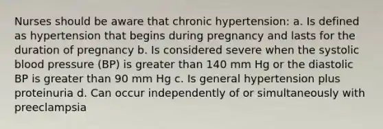 Nurses should be aware that chronic hypertension: a. Is defined as hypertension that begins during pregnancy and lasts for the duration of pregnancy b. Is considered severe when the systolic <a href='https://www.questionai.com/knowledge/kD0HacyPBr-blood-pressure' class='anchor-knowledge'>blood pressure</a> (BP) is <a href='https://www.questionai.com/knowledge/ktgHnBD4o3-greater-than' class='anchor-knowledge'>greater than</a> 140 mm Hg or the diastolic BP is greater than 90 mm Hg c. Is general hypertension plus proteinuria d. Can occur independently of or simultaneously with preeclampsia