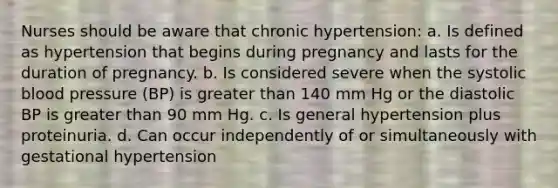 Nurses should be aware that chronic hypertension: a. Is defined as hypertension that begins during pregnancy and lasts for the duration of pregnancy. b. Is considered severe when the systolic blood pressure (BP) is greater than 140 mm Hg or the diastolic BP is greater than 90 mm Hg. c. Is general hypertension plus proteinuria. d. Can occur independently of or simultaneously with gestational hypertension