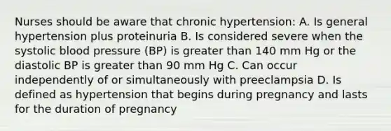 Nurses should be aware that chronic hypertension: A. Is general hypertension plus proteinuria B. Is considered severe when the systolic <a href='https://www.questionai.com/knowledge/kD0HacyPBr-blood-pressure' class='anchor-knowledge'>blood pressure</a> (BP) is <a href='https://www.questionai.com/knowledge/ktgHnBD4o3-greater-than' class='anchor-knowledge'>greater than</a> 140 mm Hg or the diastolic BP is greater than 90 mm Hg C. Can occur independently of or simultaneously with preeclampsia D. Is defined as hypertension that begins during pregnancy and lasts for the duration of pregnancy