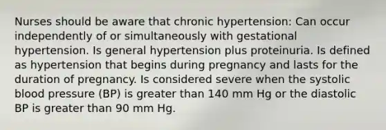 Nurses should be aware that chronic hypertension: Can occur independently of or simultaneously with gestational hypertension. Is general hypertension plus proteinuria. Is defined as hypertension that begins during pregnancy and lasts for the duration of pregnancy. Is considered severe when the systolic blood pressure (BP) is greater than 140 mm Hg or the diastolic BP is greater than 90 mm Hg.