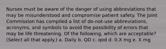 Nurses must be aware of the danger of using abbreviations that may be misunderstood and compromise patient safety. The Joint Commission has compiled a list of do-not-use abbreviations, acronyms, and symbols to avoid the possibility of errors that may be life threatening. Of the following, which are acceptable? (Select all that apply.) a. Daily b. QD c. qod d. 0.X mg e. X mg