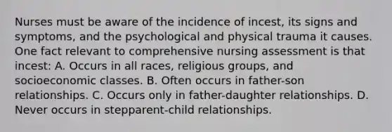 Nurses must be aware of the incidence of incest, its signs and symptoms, and the psychological and physical trauma it causes. One fact relevant to comprehensive nursing assessment is that incest: A. Occurs in all races, religious groups, and socioeconomic classes. B. Often occurs in father-son relationships. C. Occurs only in father-daughter relationships. D. Never occurs in stepparent-child relationships.