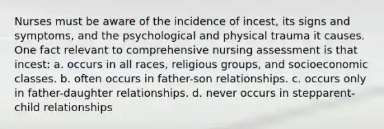 Nurses must be aware of the incidence of incest, its signs and symptoms, and the psychological and physical trauma it causes. One fact relevant to comprehensive nursing assessment is that incest: a. occurs in all races, religious groups, and socioeconomic classes. b. often occurs in father-son relationships. c. occurs only in father-daughter relationships. d. never occurs in stepparent-child relationships