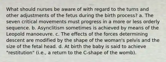 What should nurses be aware of with regard to the turns and other adjustments of the fetus during the birth process? a. The seven critical movements must progress in a more or less orderly sequence. b. Asynclitism sometimes is achieved by means of the Leopold manoeuvre. c. The effects of the forces determining descent are modified by the shape of the woman's pelvis and the size of the fetal head. d. At birth the baby is said to achieve "restitution" (i.e., a return to the C-shape of the womb).