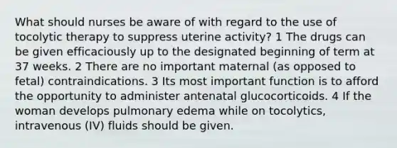 What should nurses be aware of with regard to the use of tocolytic therapy to suppress uterine activity? 1 The drugs can be given efficaciously up to the designated beginning of term at 37 weeks. 2 There are no important maternal (as opposed to fetal) contraindications. 3 Its most important function is to afford the opportunity to administer antenatal glucocorticoids. 4 If the woman develops pulmonary edema while on tocolytics, intravenous (IV) fluids should be given.