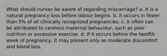 What should nurses be aware of regarding miscarriage? a. It is a natural pregnancy loss before labour begins. b. It occurs in fewer than 5% of all clinically recognized pregnancies. c. It often can be attributed to careless maternal behaviour, such as poor nutrition or excessive exercise. d. If it occurs before the twelfth week of pregnancy, it may present only as moderate discomfort and blood loss.