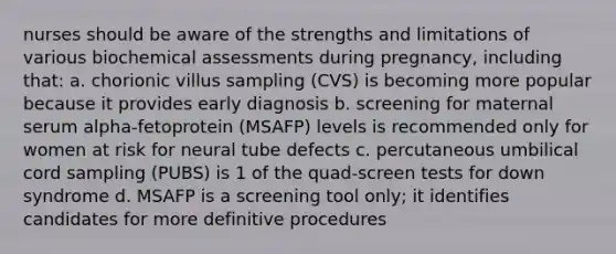 nurses should be aware of the strengths and limitations of various biochemical assessments during pregnancy, including that: a. chorionic villus sampling (CVS) is becoming more popular because it provides early diagnosis b. screening for maternal serum alpha-fetoprotein (MSAFP) levels is recommended only for women at risk for neural tube defects c. percutaneous umbilical cord sampling (PUBS) is 1 of the quad-screen tests for down syndrome d. MSAFP is a screening tool only; it identifies candidates for more definitive procedures