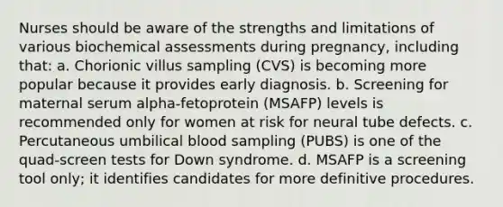 Nurses should be aware of the strengths and limitations of various biochemical assessments during pregnancy, including that: a. Chorionic villus sampling (CVS) is becoming more popular because it provides early diagnosis. b. Screening for maternal serum alpha-fetoprotein (MSAFP) levels is recommended only for women at risk for neural tube defects. c. Percutaneous umbilical blood sampling (PUBS) is one of the quad-screen tests for Down syndrome. d. MSAFP is a screening tool only; it identifies candidates for more definitive procedures.