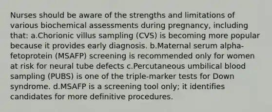 Nurses should be aware of the strengths and limitations of various biochemical assessments during pregnancy, including that: a.Chorionic villus sampling (CVS) is becoming more popular because it provides early diagnosis. b.Maternal serum alpha-fetoprotein (MSAFP) screening is recommended only for women at risk for neural tube defects c.Percutaneous umbilical blood sampling (PUBS) is one of the triple-marker tests for Down syndrome. d.MSAFP is a screening tool only; it identifies candidates for more definitive procedures.