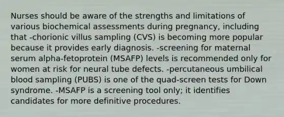 Nurses should be aware of the strengths and limitations of various biochemical assessments during pregnancy, including that -chorionic villus sampling (CVS) is becoming more popular because it provides early diagnosis. -screening for maternal serum alpha-fetoprotein (MSAFP) levels is recommended only for women at risk for neural tube defects. -percutaneous umbilical blood sampling (PUBS) is one of the quad-screen tests for Down syndrome. -MSAFP is a screening tool only; it identifies candidates for more definitive procedures.