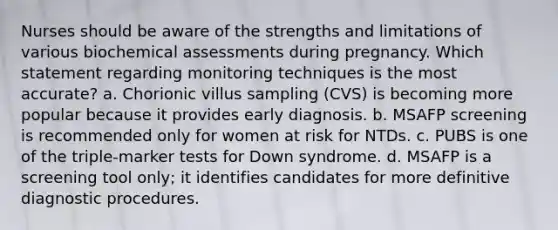 Nurses should be aware of the strengths and limitations of various biochemical assessments during pregnancy. Which statement regarding monitoring techniques is the most accurate? a. Chorionic villus sampling (CVS) is becoming more popular because it provides early diagnosis. b. MSAFP screening is recommended only for women at risk for NTDs. c. PUBS is one of the triple-marker tests for Down syndrome. d. MSAFP is a screening tool only; it identifies candidates for more definitive diagnostic procedures.