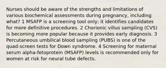 Nurses should be aware of the strengths and limitations of various biochemical assessments during pregnancy, including what? 1 MSAFP is a screening tool only; it identifies candidates for more definitive procedures. 2 Chorionic villus sampling (CVS) is becoming more popular because it provides early diagnosis. 3 Percutaneous umbilical blood sampling (PUBS) is one of the quad-screen tests for Down syndrome. 4 Screening for maternal serum alpha-fetoprotein (MSAFP) levels is recommended only for women at risk for neural tube defects.