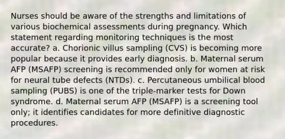 Nurses should be aware of the strengths and limitations of various biochemical assessments during pregnancy. Which statement regarding monitoring techniques is the most accurate? a. Chorionic villus sampling (CVS) is becoming more popular because it provides early diagnosis. b. Maternal serum AFP (MSAFP) screening is recommended only for women at risk for neural tube defects (NTDs). c. Percutaneous umbilical blood sampling (PUBS) is one of the triple-marker tests for Down syndrome. d. Maternal serum AFP (MSAFP) is a screening tool only; it identifies candidates for more definitive diagnostic procedures.