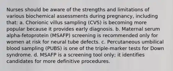 Nurses should be aware of the strengths and limitations of various biochemical assessments during pregnancy, including that: a. Chorionic villus sampling (CVS) is becoming more popular because it provides early diagnosis. b. Maternal serum alpha-fetoprotein (MSAFP) screening is recommended only for women at risk for neural tube defects. c. Percutaneous umbilical blood sampling (PUBS) is one of the triple-marker tests for Down syndrome. d. MSAFP is a screening tool only; it identifies candidates for more definitive procedures.