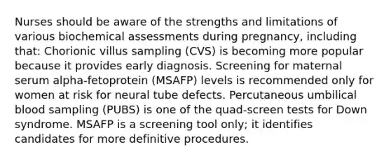 Nurses should be aware of the strengths and limitations of various biochemical assessments during pregnancy, including that: Chorionic villus sampling (CVS) is becoming more popular because it provides early diagnosis. Screening for maternal serum alpha-fetoprotein (MSAFP) levels is recommended only for women at risk for neural tube defects. Percutaneous umbilical blood sampling (PUBS) is one of the quad-screen tests for Down syndrome. MSAFP is a screening tool only; it identifies candidates for more definitive procedures.