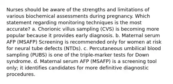 Nurses should be aware of the strengths and limitations of various biochemical assessments during pregnancy. Which statement regarding monitoring techniques is the most accurate? a. Chorionic villus sampling (CVS) is becoming more popular because it provides early diagnosis. b. Maternal serum AFP (MSAFP) Screening is recommended only for women at risk for neural tube defects (NTDs). c. Percutaneous umbilical blood sampling (PUBS) is one of the triple-marker tests for Down syndrome. d. Maternal serum AFP (MSAFP) is a screening tool only; it identifies candidates for more definitive diagnostic procedures.