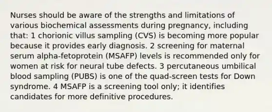 Nurses should be aware of the strengths and limitations of various biochemical assessments during pregnancy, including that: 1 chorionic villus sampling (CVS) is becoming more popular because it provides early diagnosis. 2 screening for maternal serum alpha-fetoprotein (MSAFP) levels is recommended only for women at risk for neural tube defects. 3 percutaneous umbilical blood sampling (PUBS) is one of the quad-screen tests for Down syndrome. 4 MSAFP is a screening tool only; it identifies candidates for more definitive procedures.