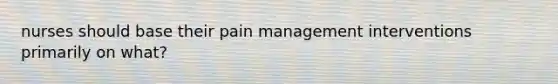 nurses should base their pain management interventions primarily on what?