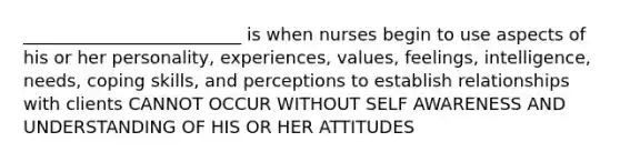 _________________________ is when nurses begin to use aspects of his or her personality, experiences, values, feelings, intelligence, needs, coping skills, and perceptions to establish relationships with clients CANNOT OCCUR WITHOUT SELF AWARENESS AND UNDERSTANDING OF HIS OR HER ATTITUDES