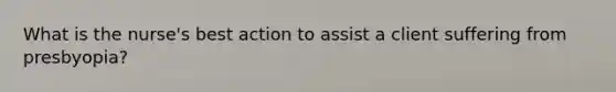 What is the nurse's best action to assist a client suffering from presbyopia?