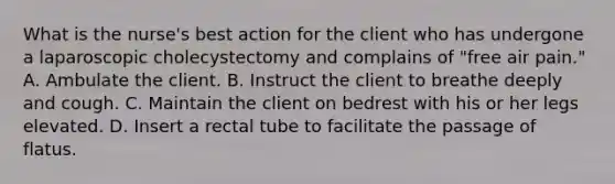 What is the nurse's best action for the client who has undergone a laparoscopic cholecystectomy and complains of "free air pain." A. Ambulate the client. B. Instruct the client to breathe deeply and cough. C. Maintain the client on bedrest with his or her legs elevated. D. Insert a rectal tube to facilitate the passage of flatus.