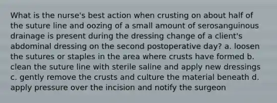 What is the nurse's best action when crusting on about half of the suture line and oozing of a small amount of serosanguinous drainage is present during the dressing change of a client's abdominal dressing on the second postoperative day? a. loosen the sutures or staples in the area where crusts have formed b. clean the suture line with sterile saline and apply new dressings c. gently remove the crusts and culture the material beneath d. apply pressure over the incision and notify the surgeon